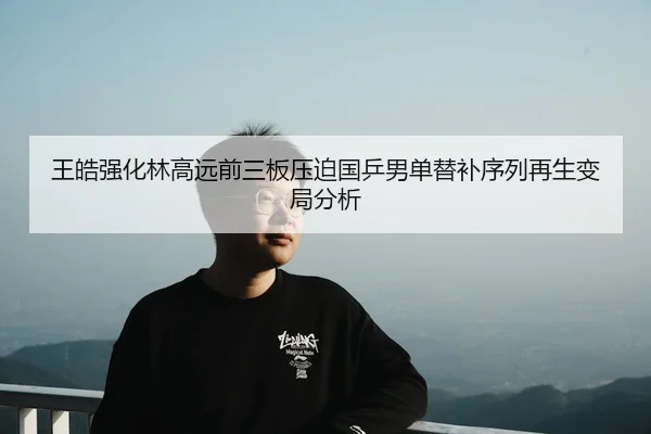 王皓强化林高远前三板压迫国乒男单替补序列再生变局分析