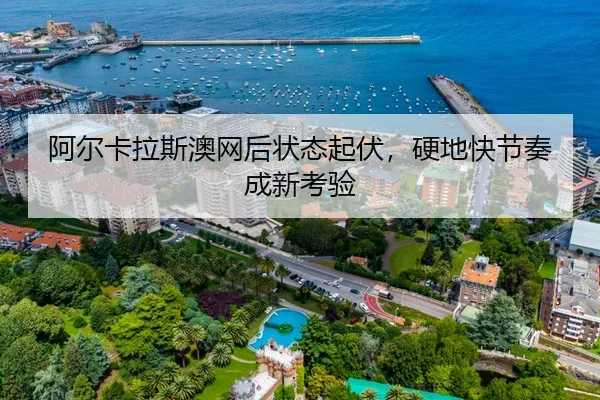 阿尔卡拉斯澳网后状态起伏，硬地快节奏成新考验