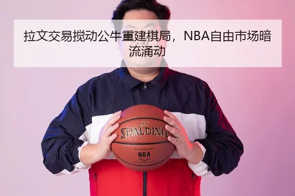 拉文交易搅动公牛重建棋局，NBA自由市场暗流涌动